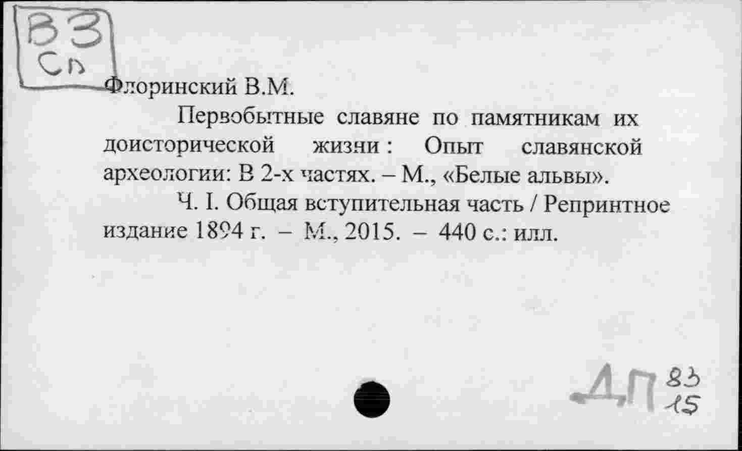 ﻿©ЗІ
о 1
----—Флоринский В.М.
Первобытные славяне по памятникам их доисторической жизни : Опыт славянской археологии: В 2-х частях. - М., «Белые альвы».
Ч. I. Общая вступительная часть / Репринтное издание 1894 г. - М., 2015. - 440 с.: илл.